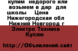 купим  недорого или возьмем в дар  для школы. › Цена ­ 1 000 - Нижегородская обл., Нижний Новгород г. Электро-Техника » Куплю   